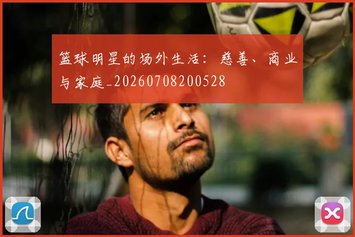 篮球明星的场外生活：慈善、商业与家庭_20260708200528