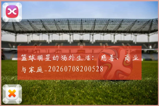 篮球明星的场外生活:慈善、商业与家庭_20260708200528