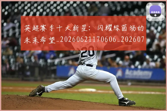 英超赛季十大新星：闪耀绿茵场的未来希望_20260621170606_20260711201612_20260803150036